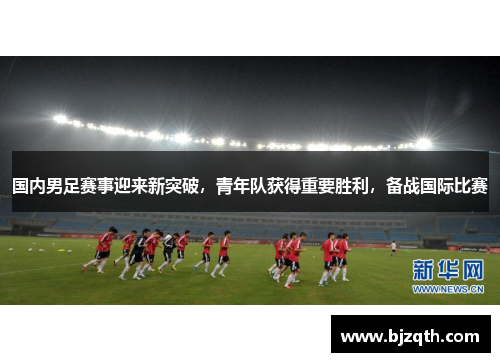 国内男足赛事迎来新突破，青年队获得重要胜利，备战国际比赛
