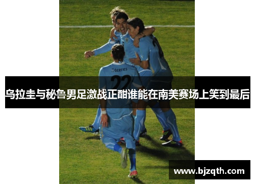 乌拉圭与秘鲁男足激战正酣谁能在南美赛场上笑到最后