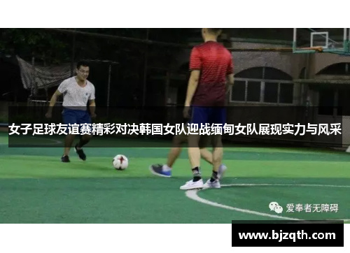 女子足球友谊赛精彩对决韩国女队迎战缅甸女队展现实力与风采