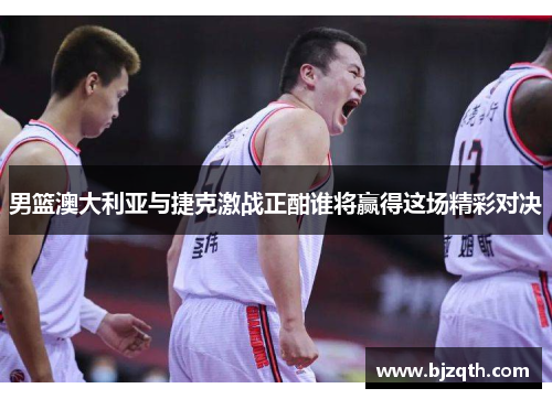 男篮澳大利亚与捷克激战正酣谁将赢得这场精彩对决