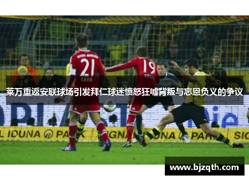 莱万重返安联球场引发拜仁球迷愤怒狂嘘背叛与忘恩负义的争议